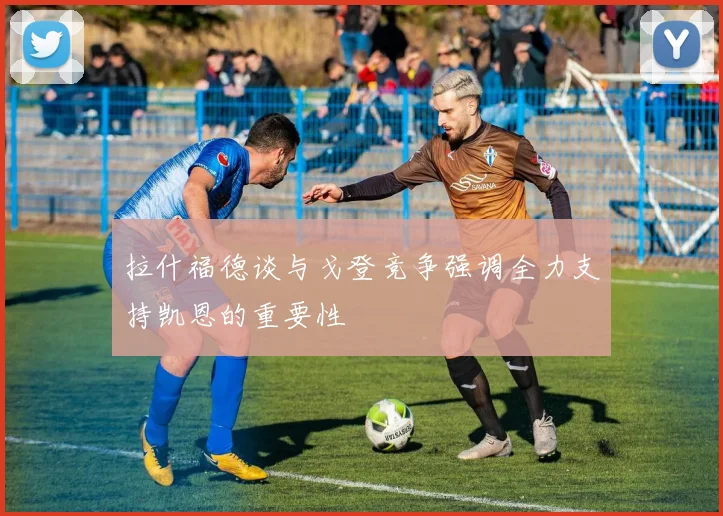 拉什福德谈与戈登竞争强调全力支持凯恩的重要性
