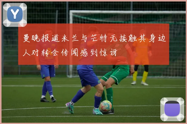 曼晚报道米兰与芒特无接触其身边人对转会传闻感到惊讶