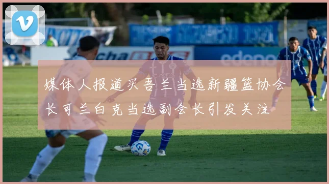 媒体人报道买吾兰当选新疆篮协会长可兰白克当选副会长引发关注