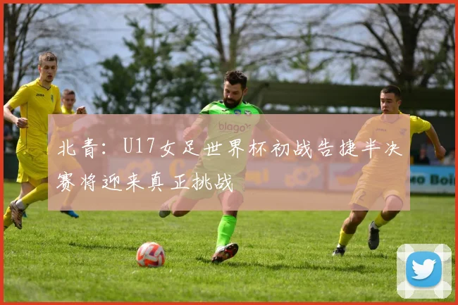 北青：U17女足世界杯初战告捷半决赛将迎来真正挑战
