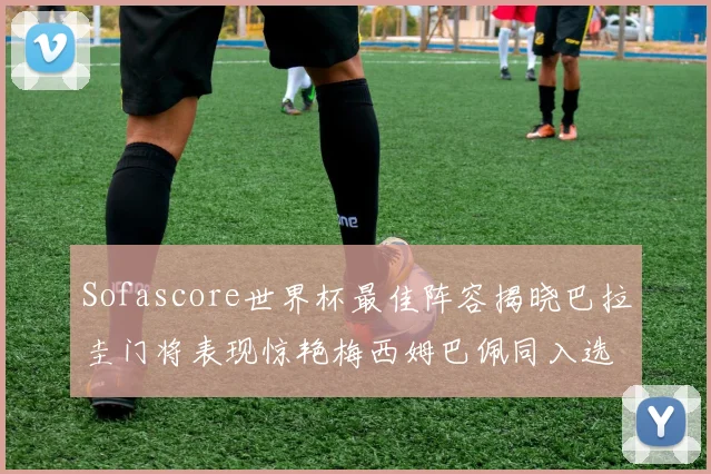 Sofascore世界杯最佳阵容揭晓巴拉圭门将表现惊艳梅西姆巴佩同入选