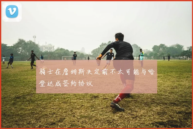 骑士在詹姆斯决定前不太可能与哈登达成签约协议