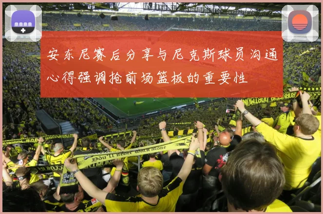 安东尼赛后分享与尼克斯球员沟通心得强调抢前场篮板的重要性