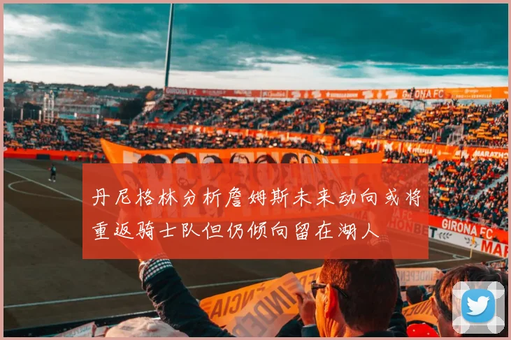 丹尼格林分析詹姆斯未来动向或将重返骑士队但仍倾向留在湖人