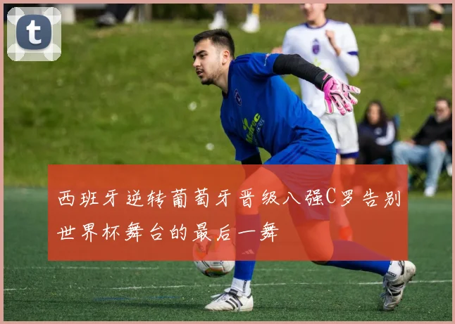 西班牙逆转葡萄牙晋级八强C罗告别世界杯舞台的最后一舞