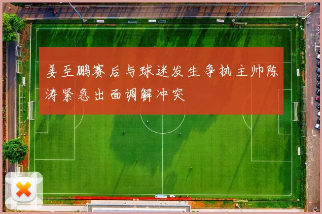 姜至鹏赛后与球迷发生争执主帅陈涛紧急出面调解冲突