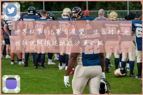 世界杯第6比赛日展望：法国对决非洲劲敌阿根廷挑战沙漠之狐