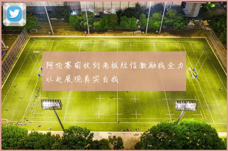 阿伦赛前收到老板短信激励我全力以赴展现真实自我