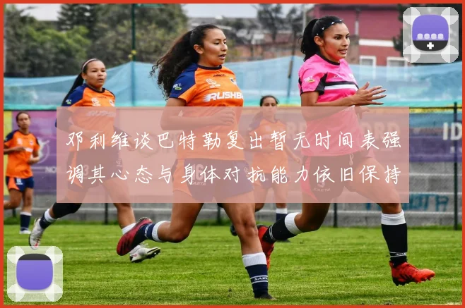 邓利维谈巴特勒复出暂无时间表强调其心态与身体对抗能力依旧保持