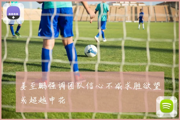 姜至鹏强调团队信心不减求胜欲望或超越申花