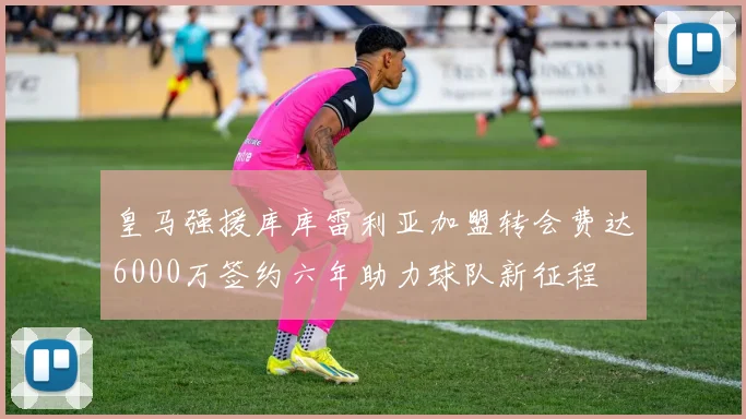 皇马强援库库雷利亚加盟转会费达6000万签约六年助力球队新征程