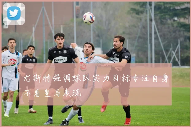 尤斯特强调球队实力目标专注自身不看皇马表现