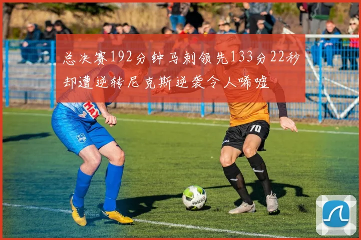 总决赛192分钟马刺领先133分22秒却遭逆转尼克斯逆袭令人唏嘘