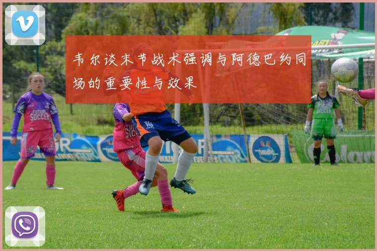 韦尔谈末节战术强调与阿德巴约同场的重要性与效果