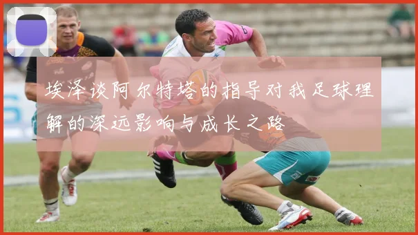 埃泽谈阿尔特塔的指导对我足球理解的深远影响与成长之路