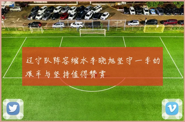辽宁队阵容缩水李晓旭坚守一季的艰辛与坚持值得赞赏