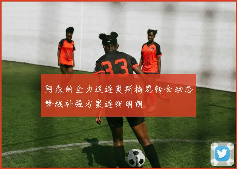 阿森纳全力追逐奥斯梅恩转会动态锋线补强方案逐渐明朗