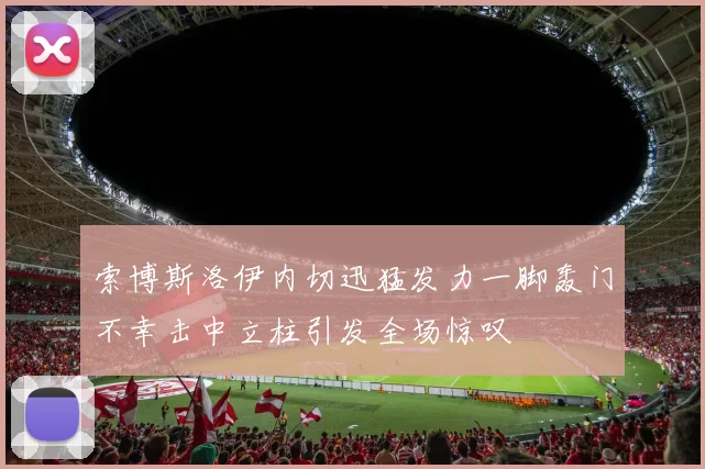 索博斯洛伊内切迅猛发力一脚轰门不幸击中立柱引发全场惊叹