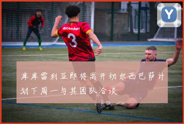 库库雷利亚即将离开切尔西巴萨计划下周一与其团队洽谈