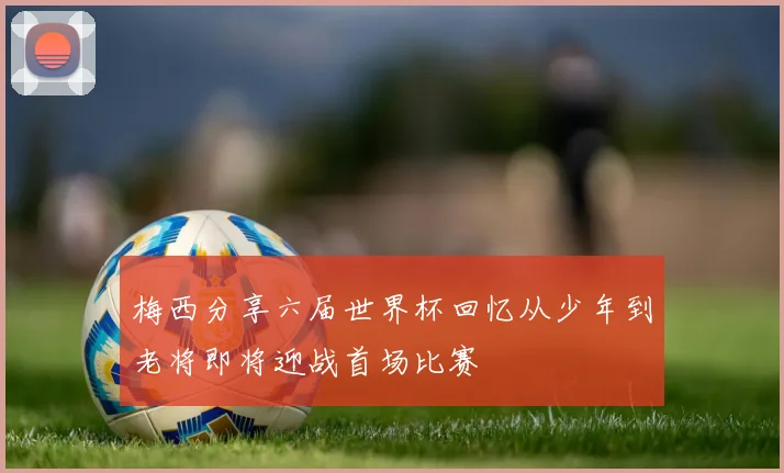梅西分享六届世界杯回忆从少年到老将即将迎战首场比赛