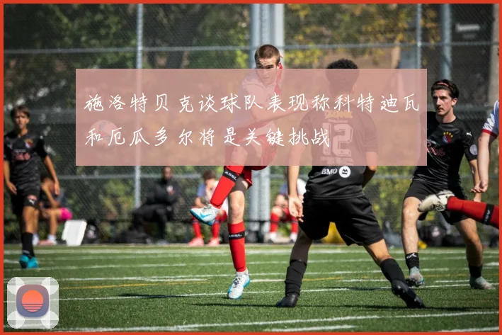 施洛特贝克谈球队表现称科特迪瓦和厄瓜多尔将是关键挑战