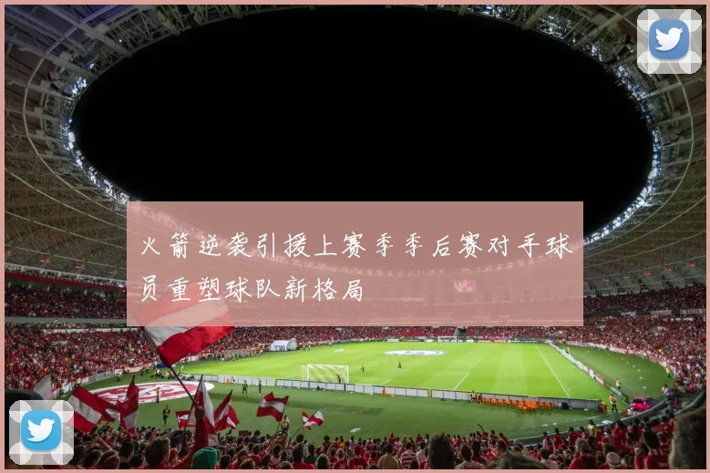 火箭逆袭引援上赛季季后赛对手球员重塑球队新格局