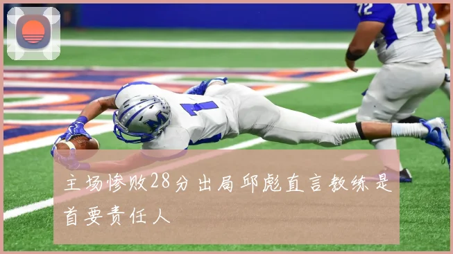 主场惨败28分出局邱彪直言教练是首要责任人