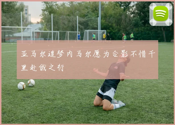 亚马尔追梦内马尔愿为合影不惜千里赴俄之行