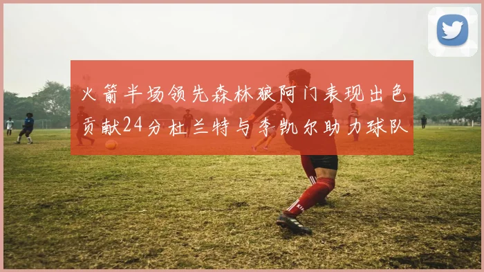 火箭半场领先森林狼阿门表现出色贡献24分杜兰特与李凯尔助力球队奋战