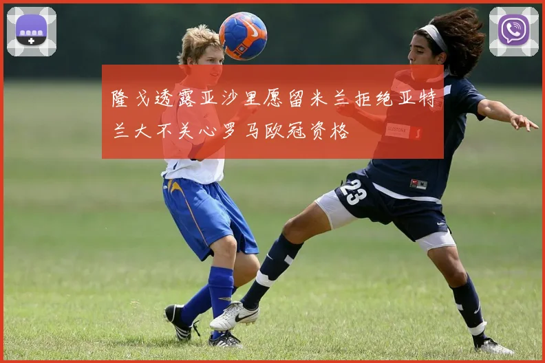 隆戈透露亚沙里愿留米兰拒绝亚特兰大不关心罗马欧冠资格