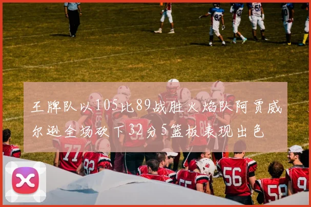 王牌队以105比89战胜火焰队阿贾威尔逊全场砍下32分5篮板表现出色