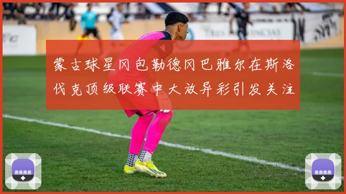 蒙古球星冈包勒德冈巴雅尔在斯洛伐克顶级联赛中大放异彩引发关注