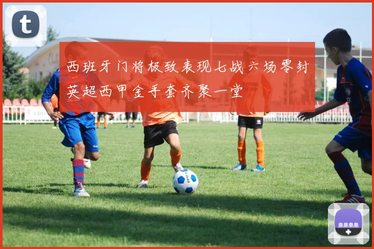 西班牙门将极致表现七战六场零封英超西甲金手套齐聚一堂