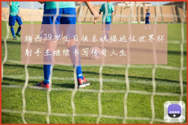 梅西39岁生日快乐祝福这位世界杯射手王继续书写传奇人生